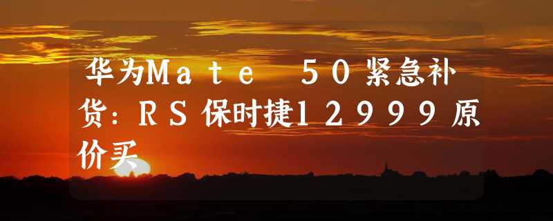 华为Mate 50紧急补货：RS保时捷12999原价买