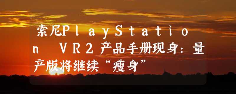 索尼PlayStation VR2产品手册现身：量产版将继续“瘦身”