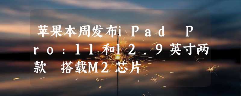 苹果本周发布iPad Pro：11和12.9英寸两款 搭载M2芯片