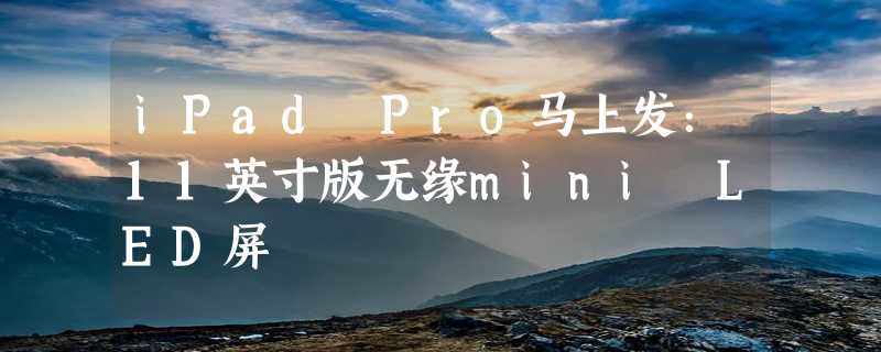 iPad Pro马上发：11英寸版无缘mini LED屏