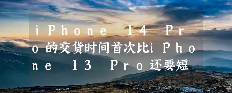 iPhone 14 Pro的交货时间首次比iPhone 13 Pro还要短