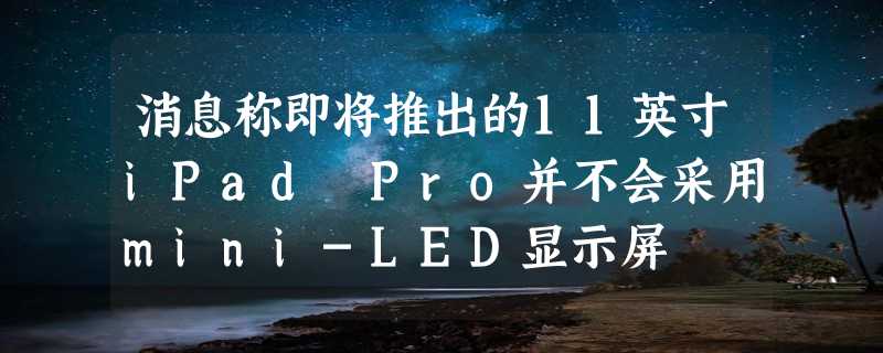 消息称即将推出的11英寸iPad Pro并不会采用mini-LED显示屏