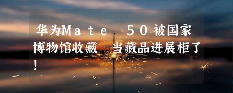 华为Mate 50被国家博物馆收藏 当藏品进展柜了！