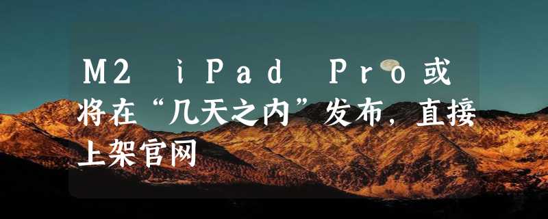 M2 iPad Pro或将在“几天之内”发布，直接上架官网