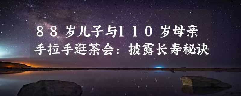 88岁儿子与110岁母亲手拉手逛茶会：披露长寿秘诀