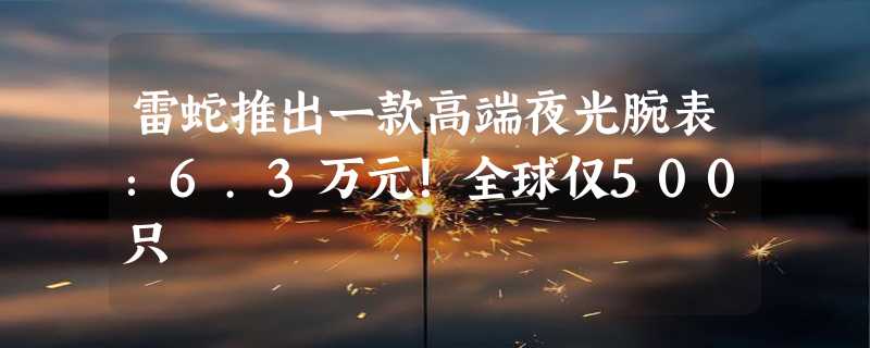 雷蛇推出一款高端夜光腕表：6.3万元！全球仅500只