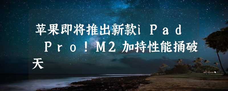 苹果即将推出新款iPad Pro！M2加持性能捅破天