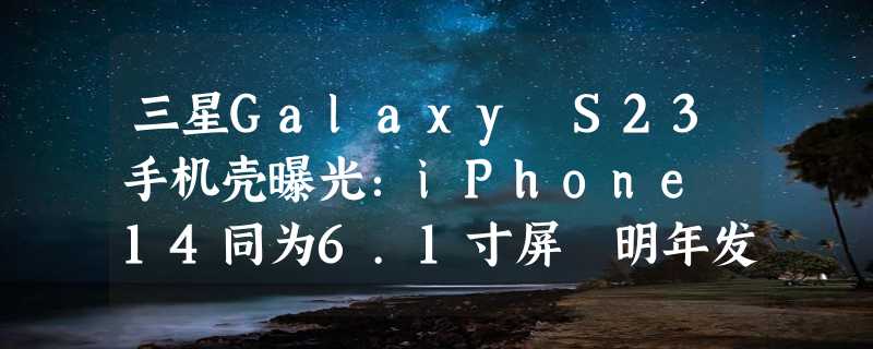 三星Galaxy S23手机壳曝光：iPhone 14同为6.1寸屏 明年发布！