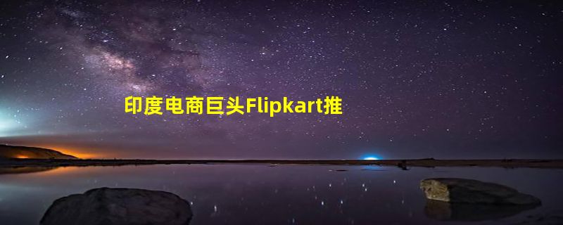 印度电商巨头Flipkart推出Flipverse 致力打造元宇宙购物体验