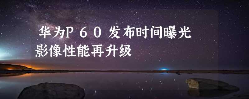 华为P60发布时间曝光 影像性能再升级