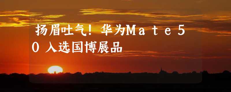 扬眉吐气！华为Mate50入选国博展品