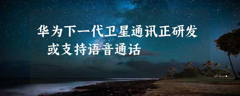 华为下一代卫星通讯正研发 或支持语音通话