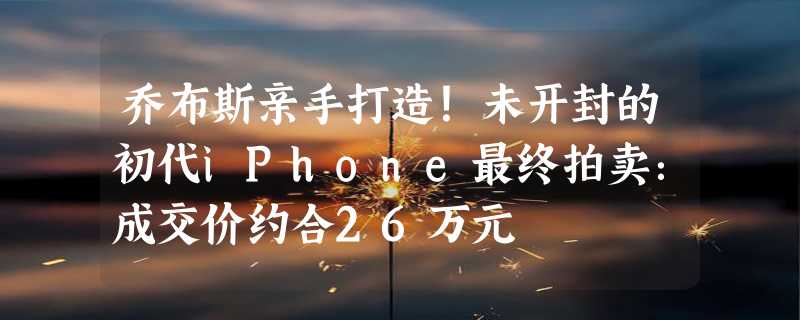 乔布斯亲手打造！未开封的初代iPhone最终拍卖：成交价约合26万元