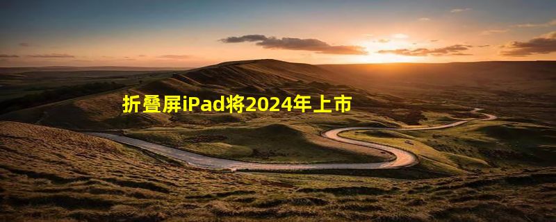 折叠屏iPad将2024年上市：售15000 折叠iPhone更晚