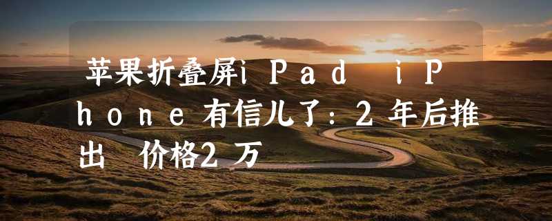 苹果折叠屏iPad iPhone有信儿了：2年后推出 价格2万