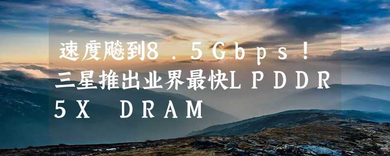 速度飚到8.5Gbps！三星推出业界最快LPDDR5X DRAM