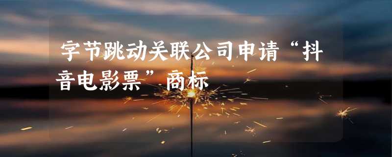 字节跳动关联公司申请“抖音电影票”商标