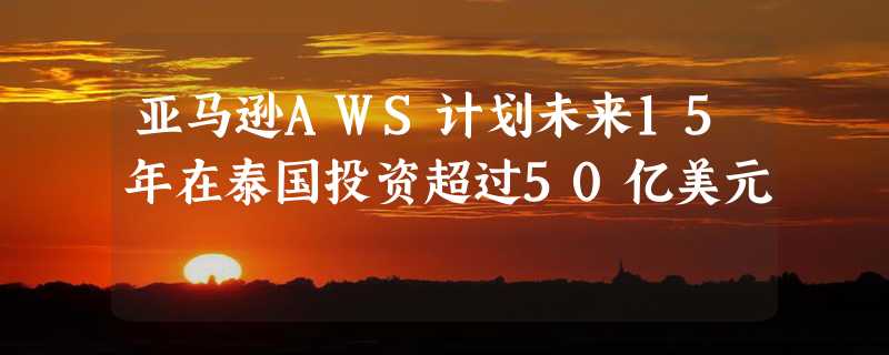 亚马逊AWS计划未来15年在泰国投资超过50亿美元