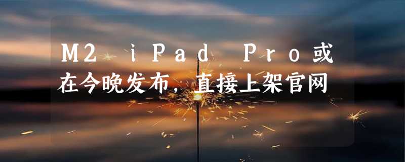 M2 iPad Pro或在今晚发布，直接上架官网