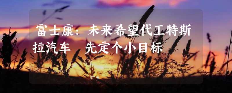 富士康：未来希望代工特斯拉汽车 先定个小目标