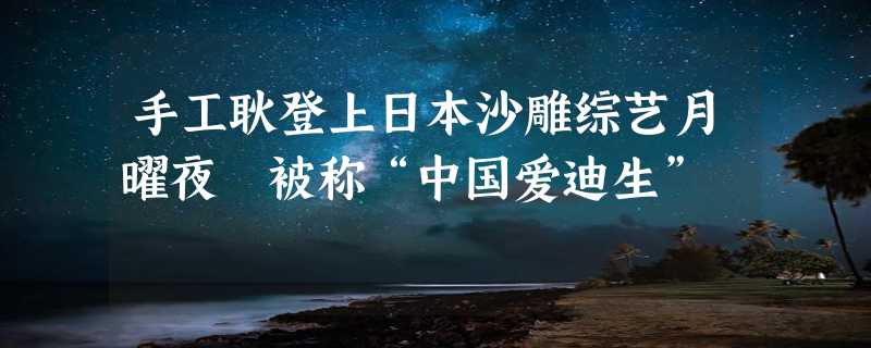 手工耿登上日本沙雕综艺月曜夜 被称“中国爱迪生”