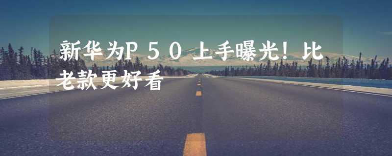 新华为P50上手曝光！比老款更好看