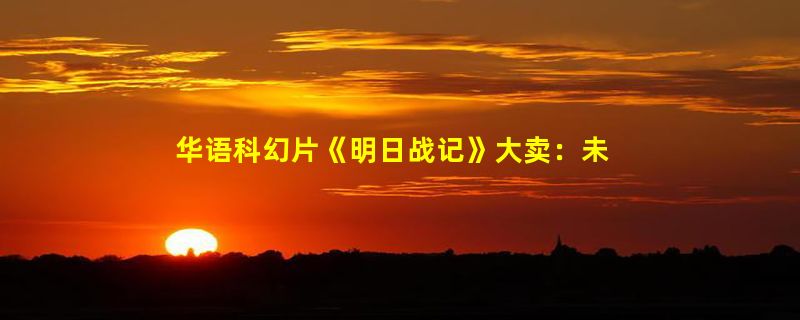 华语科幻片《明日战记》大卖：未播片段公布！古天乐联手高达之父开启新机甲宇宙