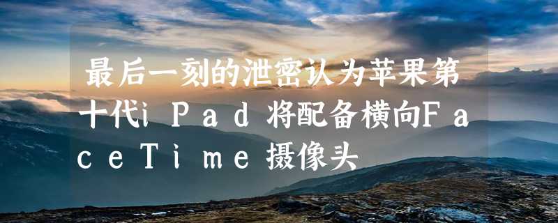 最后一刻的泄密认为苹果第十代iPad将配备横向FaceTime摄像头