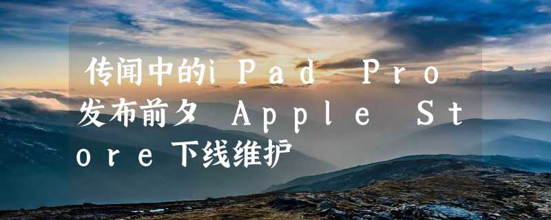 传闻中的iPad Pro发布前夕 Apple Store下线维护