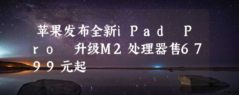 苹果发布全新iPad Pro 升级M2处理器售6799元起