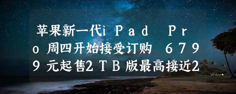 苹果新一代iPad Pro周四开始接受订购 6799元起售2TB版最高接近2万