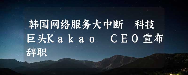 韩国网络服务大中断 科技巨头Kakao CEO宣布辞职