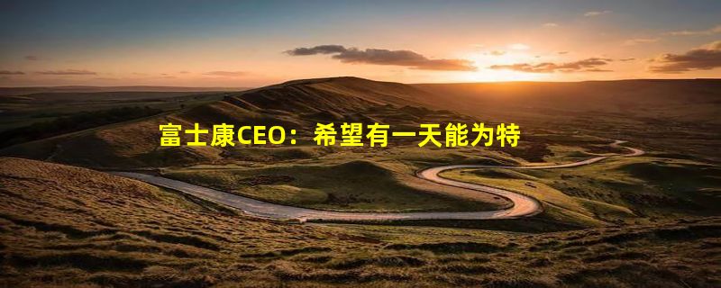 富士康CEO：希望有一天能为特斯拉生产电动汽车