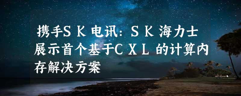 携手SK电讯：SK海力士展示首个基于CXL的计算内存解决方案