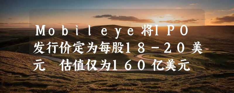 Mobileye将IPO发行价定为每股18-20美元 估值仅为160亿美元