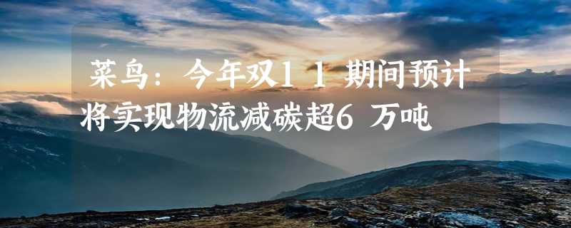 菜鸟：今年双11期间预计将实现物流减碳超6万吨