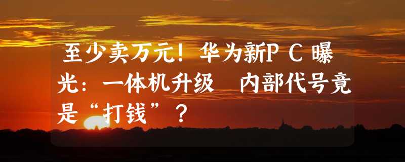 至少卖万元！华为新PC曝光：一体机升级 内部代号竟是“打钱”？