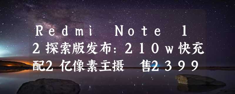 Redmi Note 12探索版发布：210w快充配2亿像素主摄 售2399元