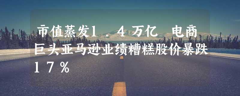 市值蒸发1.4万亿 电商巨头亚马逊业绩糟糕股价暴跌17%