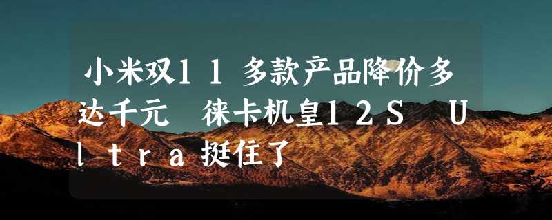 小米双11多款产品降价多达千元 徕卡机皇12S Ultra挺住了