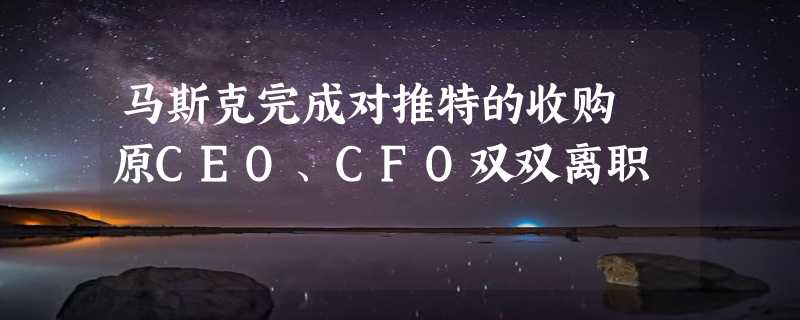 马斯克完成对推特的收购 原CEO、CFO双双离职