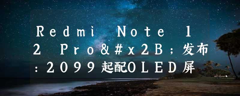 Redmi Note 12 Pro+发布：2099起配OLED屏 2亿像素主摄