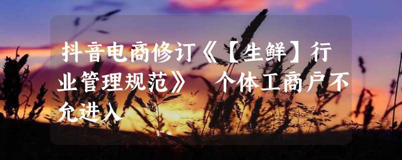 抖音电商修订《【生鲜】行业管理规范》 个体工商户不允进入