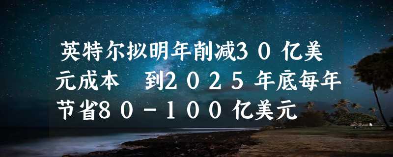 英特尔拟明年削减30亿美元成本 到2025年底每年节省80-100亿美元