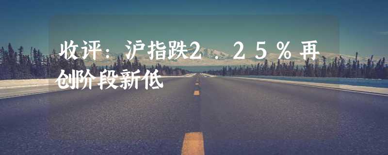 收评:沪指跌2.25%再创阶段新低