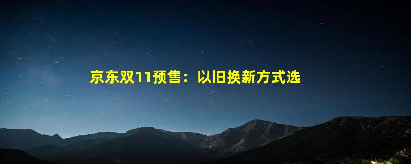 京东双11预售：以旧换新方式选购新款手机用户数同比增长超300%