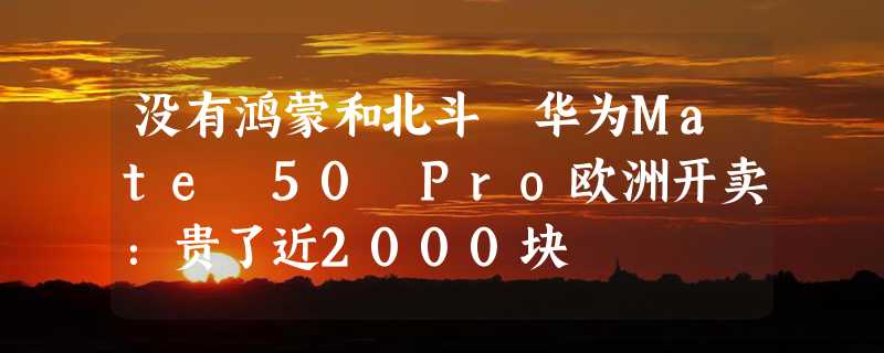 没有鸿蒙和北斗 华为Mate 50 Pro欧洲开卖：贵了近2000块