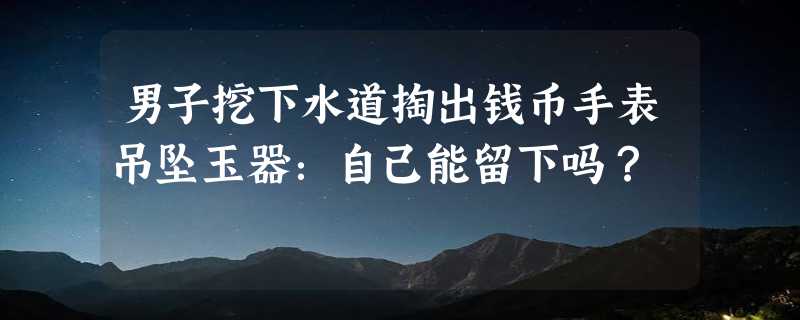 男子挖下水道掏出钱币手表吊坠玉器：自己能留下吗？