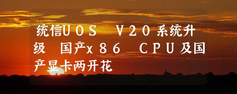 统信UOS V20系统升级 国产x86 CPU及国产显卡两开花