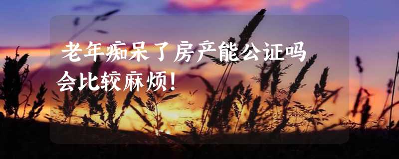 老年痴呆了房产能公证吗 会比较麻烦！